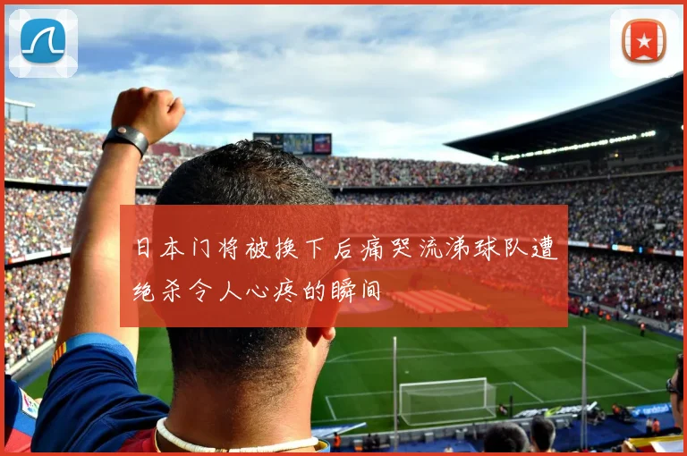 日本门将被换下后痛哭流涕球队遭绝杀令人心疼的瞬间