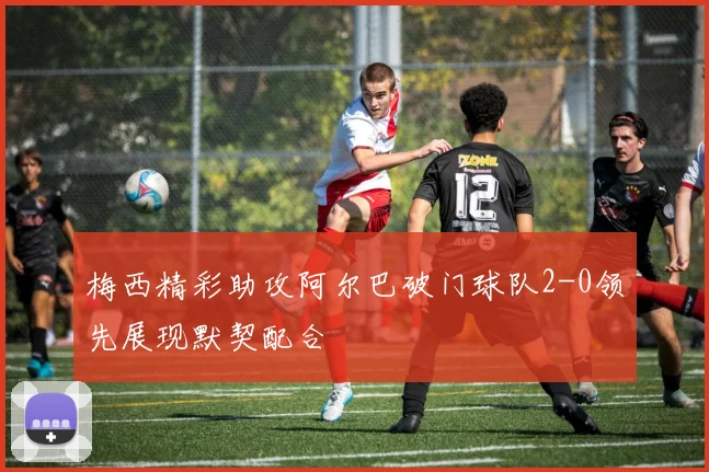 梅西精彩助攻阿尔巴破门球队2-0领先展现默契配合