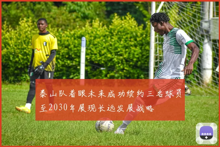 泰山队着眼未来成功续约三名球员至2030年展现长远发展战略