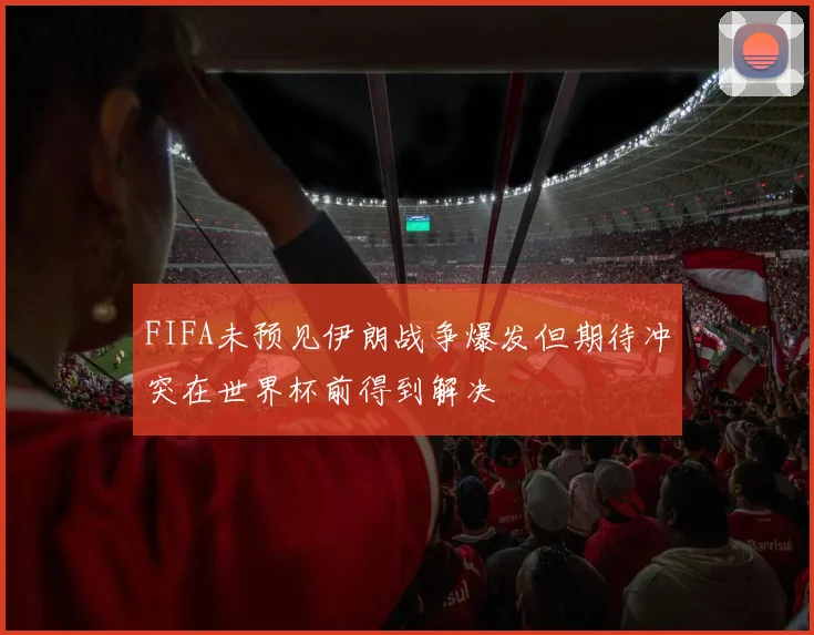 FIFA未预见伊朗战争爆发但期待冲突在世界杯前得到解决