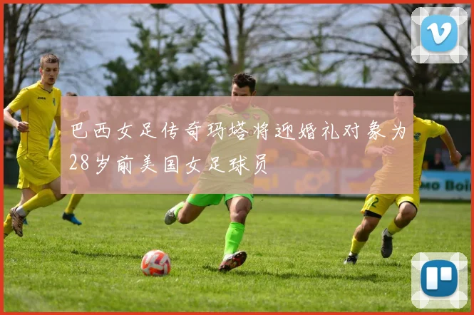 巴西女足传奇玛塔将迎婚礼对象为28岁前美国女足球员