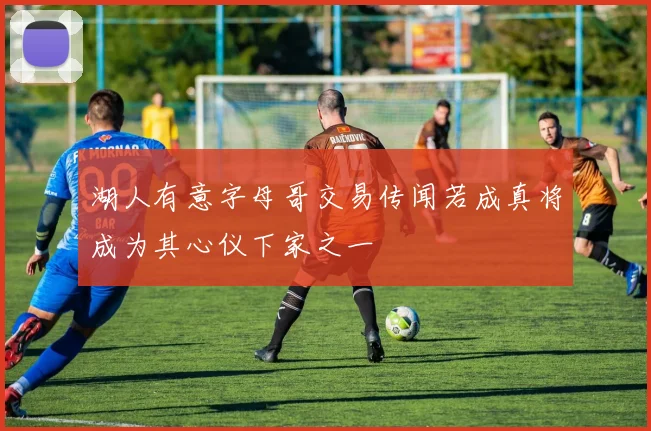 湖人有意字母哥交易传闻若成真将成为其心仪下家之一