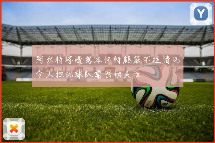 阿尔特塔透露本怀特腿筋不适情况令人担忧球队需密切关注