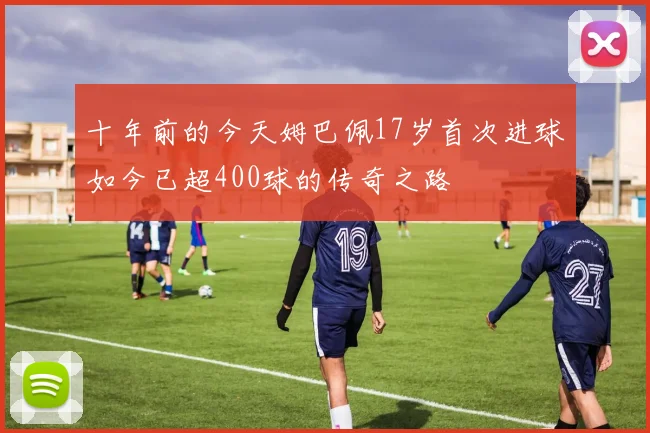 十年前的今天姆巴佩17岁首次进球如今已超400球的传奇之路