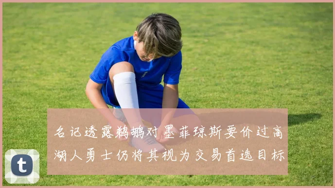 名记透露鹈鹕对墨菲琼斯要价过高湖人勇士仍将其视为交易首选目标