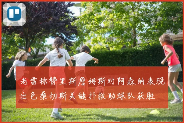老雷称赞里斯詹姆斯对阿森纳表现出色桑切斯关键扑救助球队获胜