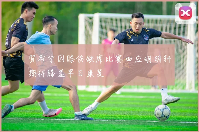 贺希宁因膝伤缺席比赛回应胡明轩期待膝盖早日康复
