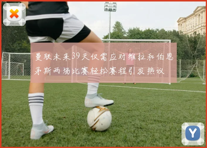 曼联未来39天仅需应对维拉和伯恩茅斯两场比赛轻松赛程引发热议