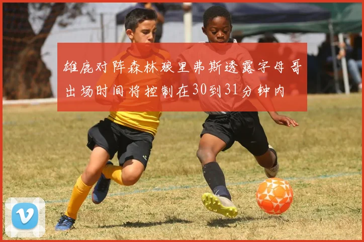 雄鹿对阵森林狼里弗斯透露字母哥出场时间将控制在30到31分钟内