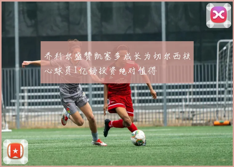 乔科尔盛赞凯塞多成长为切尔西核心球员1亿镑投资绝对值得