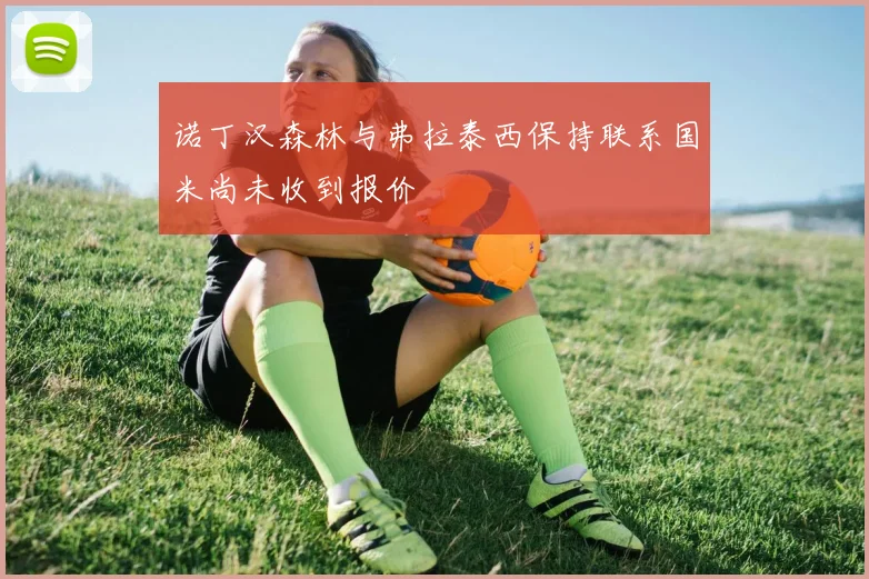 诺丁汉森林与弗拉泰西保持联系国米尚未收到报价