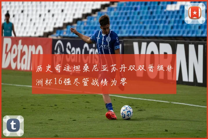 历史奇迹坦桑尼亚苏丹双双晋级非洲杯16强尽管战绩为零