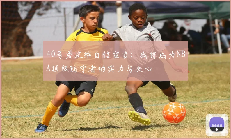 40号秀皮维自信宣言：我将成为NBA顶级防守者的实力与决心