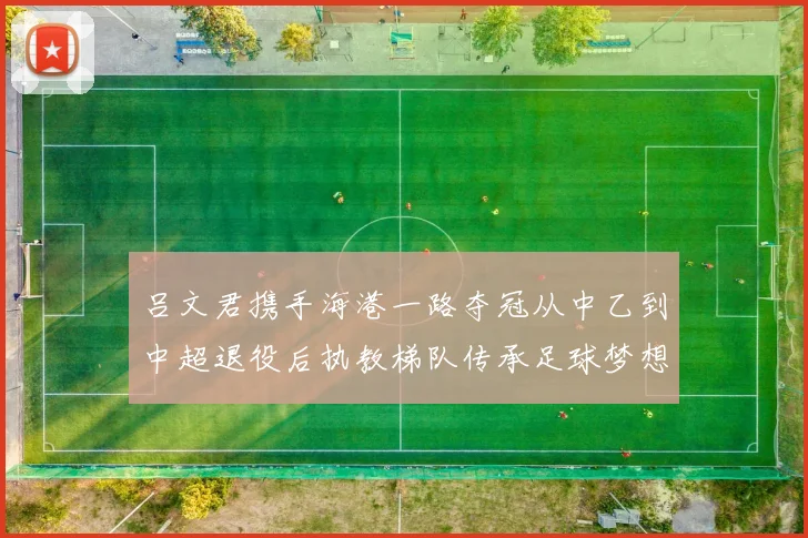 吕文君携手海港一路夺冠从中乙到中超退役后执教梯队传承足球梦想