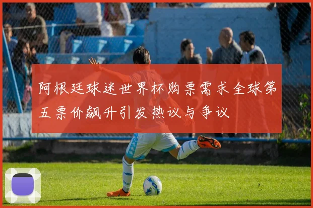 阿根廷球迷世界杯购票需求全球第五票价飙升引发热议与争议