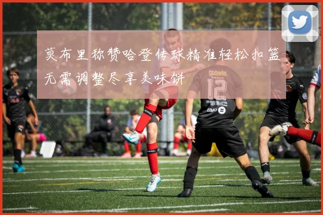 莫布里称赞哈登传球精准轻松扣篮无需调整尽享美味饼