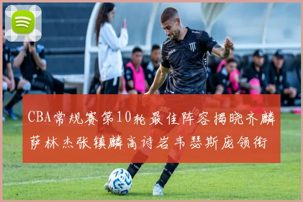 CBA常规赛第10轮最佳阵容揭晓齐麟萨林杰张镇麟高诗岩韦瑟斯庞领衔出战