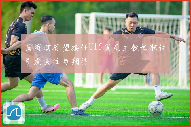周海滨有望接任U15国足主教练职位引发关注与期待