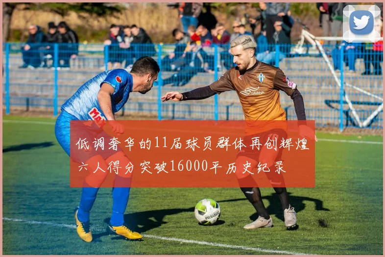 低调奢华的11届球员群体再创辉煌六人得分突破16000平历史纪录