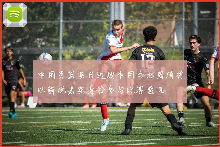 中国男篮明日迎战中国台北周琦将以解说嘉宾身份参与比赛盛况