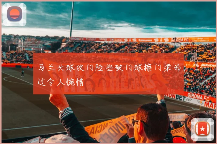 马兰头球攻门险些破门球擦门梁而过令人惋惜