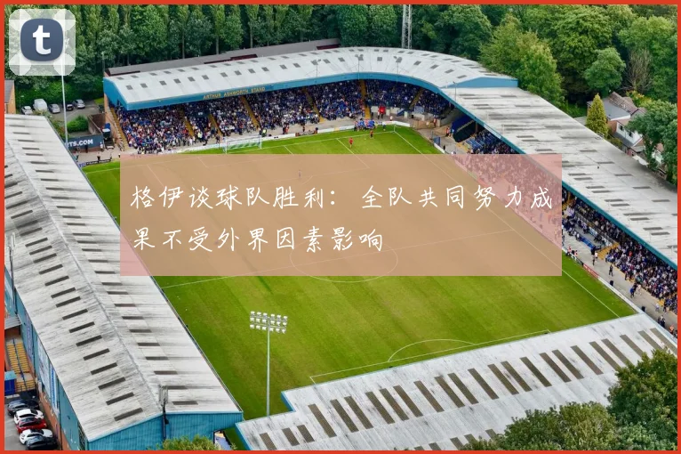 格伊谈球队胜利：全队共同努力成果不受外界因素影响