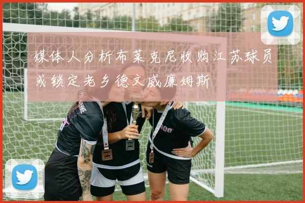 媒体人分析布莱克尼收购江苏球员或锁定老乡德文威廉姆斯